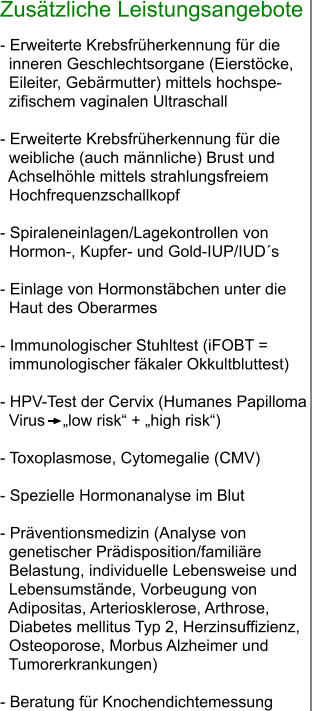 Zusätzliche Leistungsangebote  - Erweiterte Krebsfrüherkennung für die    inneren Geschlechtsorgane (Eierstöcke,    Eileiter, Gebärmutter) mittels hochspe-  zifischem vaginalen Ultraschall  - Erweiterte Krebsfrüherkennung für die    weibliche (auch männliche) Brust und    Achselhöhle mittels strahlungsfreiem    Hochfrequenzschallkopf  - Spiraleneinlagen/Lagekontrollen von      Hormon-, Kupfer- und Gold-IUP/IUD´s  - Einlage von Hormonstäbchen unter die      Haut des Oberarmes  - Immunologischer Stuhltest (iFOBT =     immunologischer fäkaler Okkultbluttest)  - HPV-Test der Cervix (Humanes Papilloma    Virus    „low risk“ + „high risk“)  - Toxoplasmose, Cytomegalie (CMV)  - Spezielle Hormonanalyse im Blut  - Präventionsmedizin (Analyse von      genetischer Prädisposition/familiäre    Belastung, individuelle Lebensweise und      Lebensumstände, Vorbeugung von      Adipositas, Arteriosklerose, Arthrose,    Diabetes mellitus Typ 2, Herzinsuffizienz,    Osteoporose, Morbus Alzheimer und    Tumorerkrankungen)  - Beratung für Knochendichtemessung